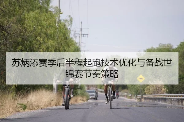 苏炳添赛季后半程起跑技术优化与备战世锦赛节奏策略